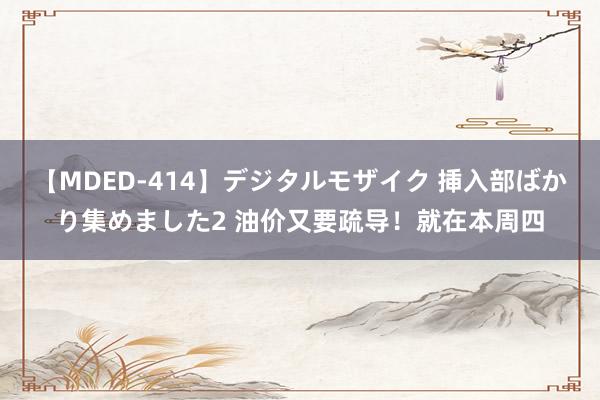【MDED-414】デジタルモザイク 挿入部ばかり集めました2 油价又要疏导！就在本周四