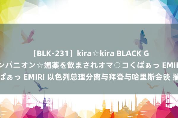 【BLK-231】kira☆kira BLACK GAL 黒ギャル中出し温泉コンパニオン☆媚薬を飲まされオマ○コくぱぁっ EMIRI 以色列总理分离与拜登与哈里斯会谈 揣度加沙冲破