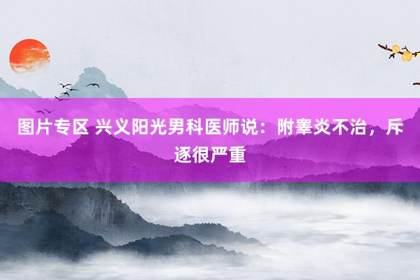 图片专区 兴义阳光男科医师说：附睾炎不治，斥逐很严重