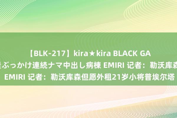 【BLK-217】kira★kira BLACK GAL黒ギャルご奉仕ナース 大量ぶっかけ連続ナマ中出し病棟 EMIRI 记者：勒沃库森但愿外租21岁小将普埃尔塔