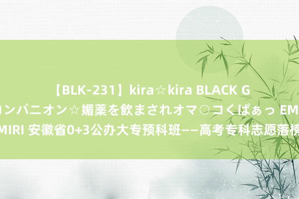 【BLK-231】kira☆kira BLACK GAL 黒ギャル中出し温泉コンパニオン☆媚薬を飲まされオマ○コくぱぁっ EMIRI 安徽省0+3公办大专预科班——高考专科志愿落榜想上大专就来预科班