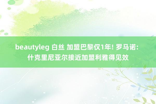 beautyleg 白丝 加盟巴黎仅1年! 罗马诺: 什克里尼亚尔接近加盟利雅得见效
