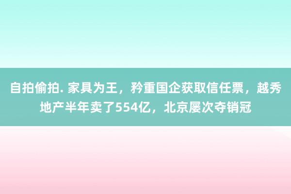 自拍偷拍. 家具为王，矜重国企获取信任票，越秀地产半年卖了554亿，北京屡次夺销冠