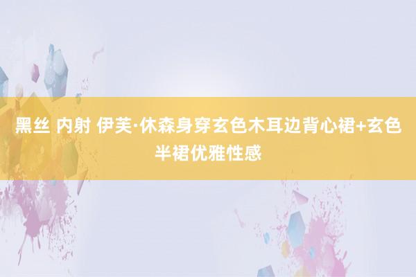 黑丝 内射 伊芙·休森身穿玄色木耳边背心裙+玄色半裙优雅性感