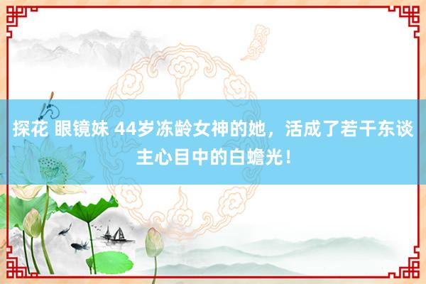 探花 眼镜妹 44岁冻龄女神的她，活成了若干东谈主心目中的白蟾光！