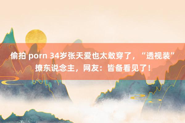 偷拍 porn 34岁张天爱也太敢穿了，“透视装”撩东说念主，网友：皆备看见了！