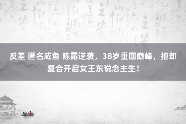 反差 匿名咸鱼 陈露逆袭，38岁重回巅峰，拒却复合开启女王东说念主生！