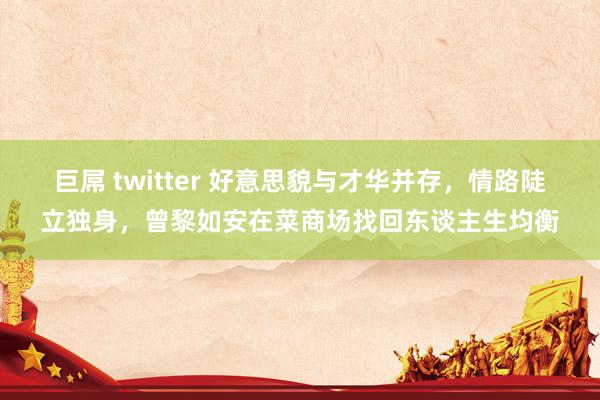 巨屌 twitter 好意思貌与才华并存，情路陡立独身，曾黎如安在菜商场找回东谈主生均衡