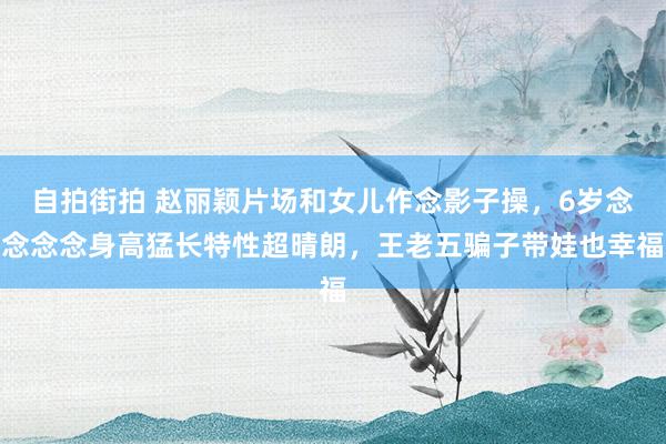 自拍街拍 赵丽颖片场和女儿作念影子操，6岁念念念念身高猛长特性超晴朗，王老五骗子带娃也幸福