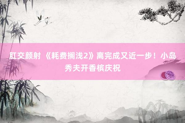 肛交颜射 《耗费搁浅2》离完成又近一步！小岛秀夫开香槟庆祝