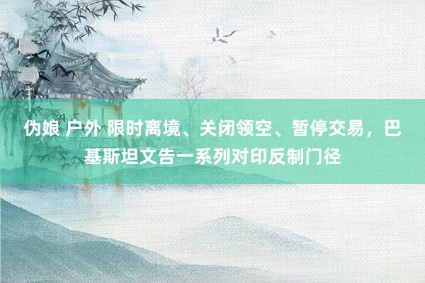 伪娘 户外 限时离境、关闭领空、暂停交易，巴基斯坦文告一系列对印反制门径