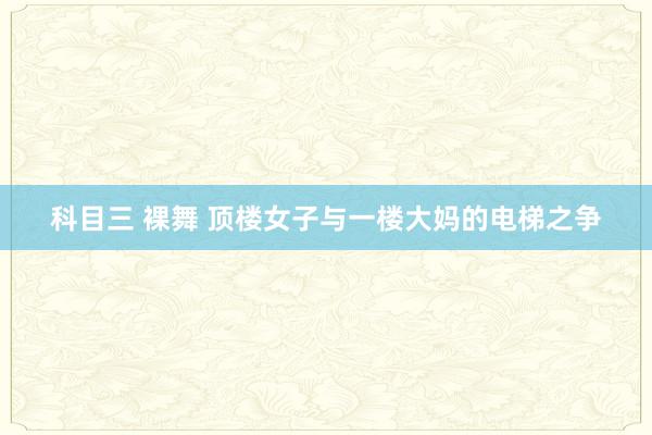 科目三 裸舞 顶楼女子与一楼大妈的电梯之争