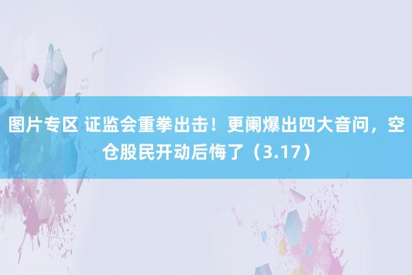 图片专区 证监会重拳出击！更阑爆出四大音问，空仓股民开动后悔了（3.17）