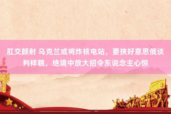 肛交颜射 乌克兰或将炸核电站，要挟好意思俄谈判样貌，绝境中放大招令东说念主心惊