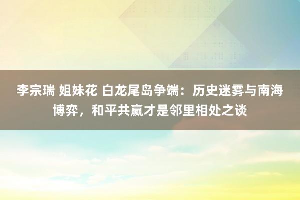 李宗瑞 姐妹花 白龙尾岛争端：历史迷雾与南海博弈，和平共赢才是邻里相处之谈