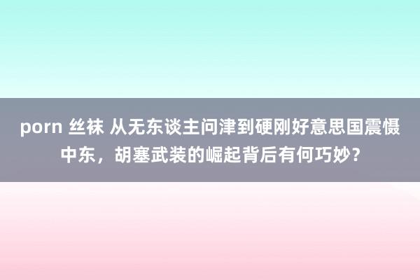 porn 丝袜 从无东谈主问津到硬刚好意思国震慑中东，胡塞武装的崛起背后有何巧妙？