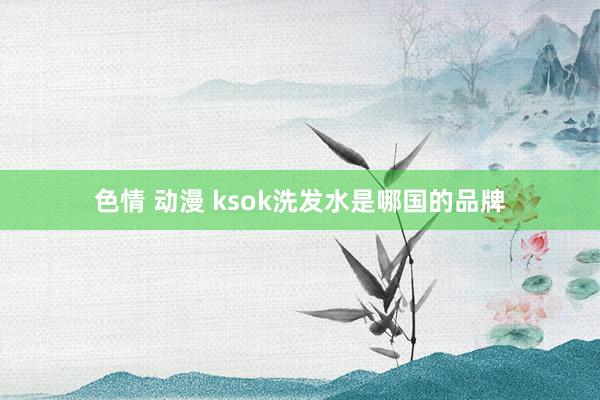色情 动漫 ksok洗发水是哪国的品牌