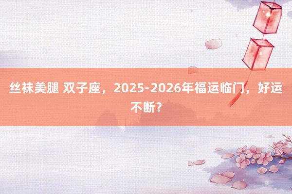 丝袜美腿 双子座，2025-2026年福运临门，好运不断？