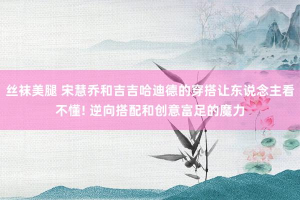 丝袜美腿 宋慧乔和吉吉哈迪德的穿搭让东说念主看不懂! 逆向搭配和创意富足的魔力
