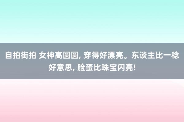 自拍街拍 女神高圆圆， 穿得好漂亮。东谈主比一稔好意思， 脸蛋比珠宝闪亮!