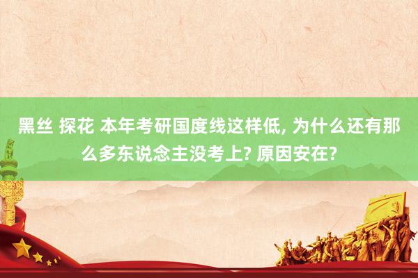 黑丝 探花 本年考研国度线这样低， 为什么还有那么多东说念主没考上? 原因安在?