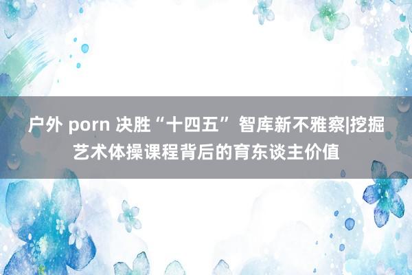 户外 porn 决胜“十四五” 智库新不雅察|挖掘艺术体操课程背后的育东谈主价值