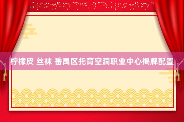 柠檬皮 丝袜 番禺区托育空洞职业中心揭牌配置