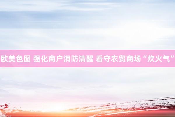 欧美色图 强化商户消防清醒 看守农贸商场“炊火气”