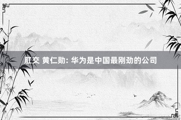 肛交 黄仁勋: 华为是中国最刚劲的公司
