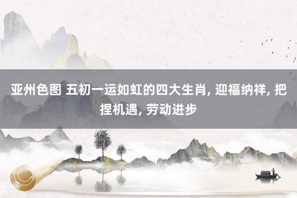 亚州色图 五初一运如虹的四大生肖， 迎福纳祥， 把捏机遇， 劳动进步