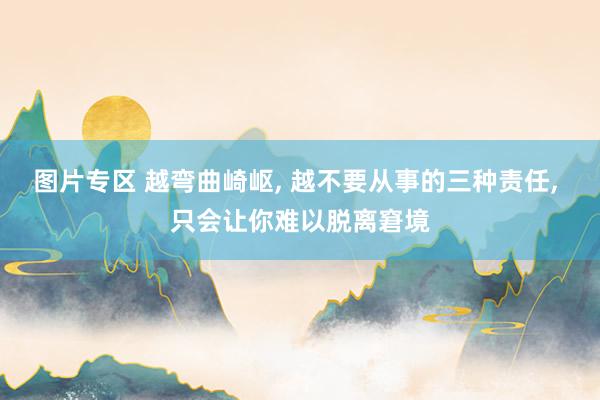 图片专区 越弯曲崎岖， 越不要从事的三种责任， 只会让你难以脱离窘境