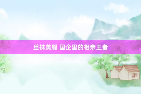 丝袜美腿 国企里的相亲王者