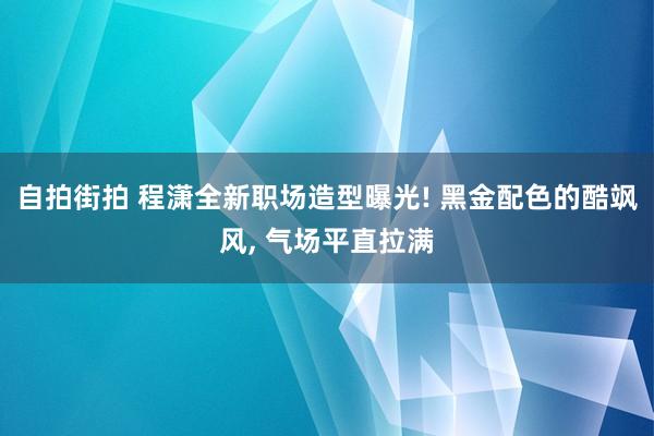 自拍街拍 程潇全新职场造型曝光! 黑金配色的酷飒风， 气场平直拉满