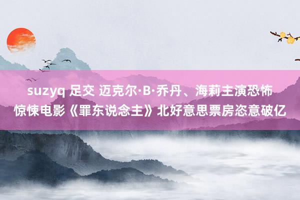 suzyq 足交 迈克尔·B·乔丹、海莉主演恐怖惊悚电影《罪东说念主》北好意思票房恣意破亿