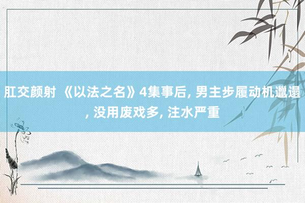 肛交颜射 《以法之名》4集事后， 男主步履动机邋遢， 没用废戏多， 注水严重