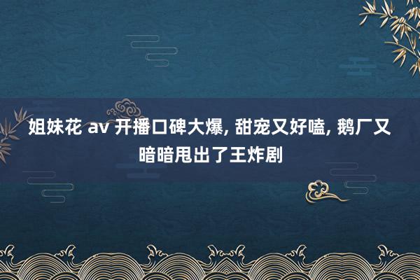 姐妹花 av 开播口碑大爆， 甜宠又好嗑， 鹅厂又暗暗甩出了王炸剧