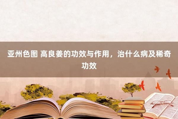 亚州色图 高良姜的功效与作用，治什么病及稀奇功效