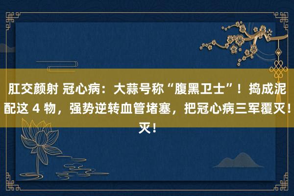 肛交颜射 冠心病：大蒜号称“腹黑卫士”！捣成泥配这 4 物，强势逆转血管堵塞，把冠心病三军覆灭！