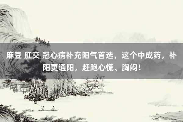 麻豆 肛交 冠心病补充阳气首选，这个中成药，补阳更通阳，赶跑心慌、胸闷！