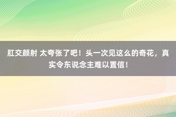 肛交颜射 太夸张了吧！头一次见这么的奇花，真实令东说念主难以置信！