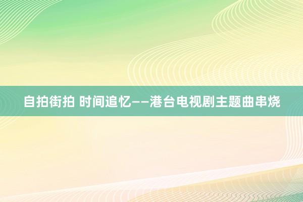 自拍街拍 时间追忆——港台电视剧主题曲串烧