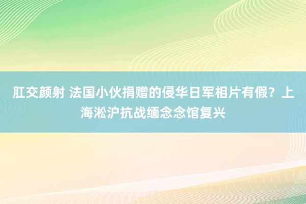 肛交颜射 法国小伙捐赠的侵华日军相片有假？上海淞沪抗战缅念念馆复兴