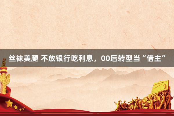 丝袜美腿 不放银行吃利息，00后转型当“借主”