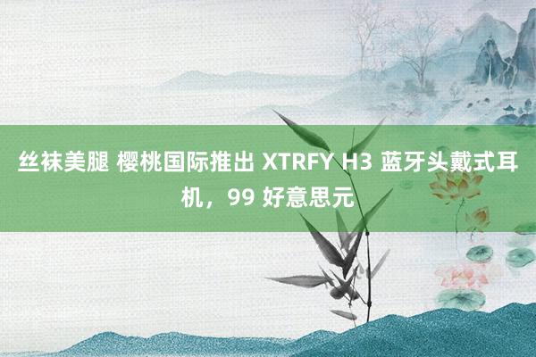 丝袜美腿 樱桃国际推出 XTRFY H3 蓝牙头戴式耳机，99 好意思元
