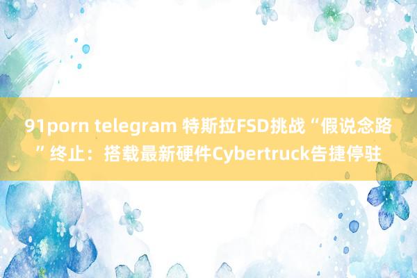 91porn telegram 特斯拉FSD挑战“假说念路”终止：搭载最新硬件Cybertruck告捷停驻